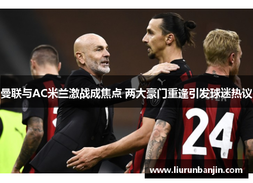 曼联与AC米兰激战成焦点 两大豪门重逢引发球迷热议