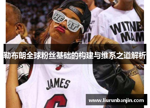 勒布朗全球粉丝基础的构建与维系之道解析