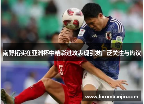 南野拓实在亚洲杯中精彩进攻表现引发广泛关注与热议