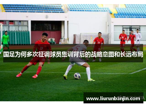 国足为何多次征调球员集训背后的战略意图和长远布局