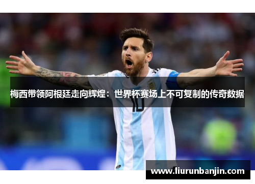 梅西带领阿根廷走向辉煌：世界杯赛场上不可复制的传奇数据