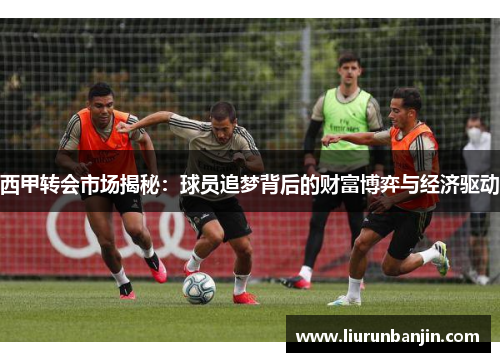 西甲转会市场揭秘:球员追梦背后的财富博弈与经济驱动 西甲转会市场揭秘:球员追梦背后的财富博弈与经济驱动