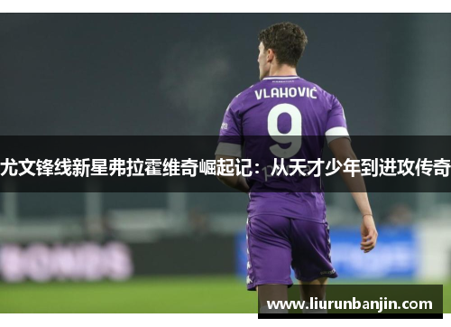 尤文锋线新星弗拉霍维奇崛起记：从天才少年到进攻传奇